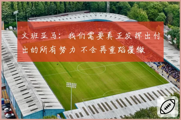 文班亚马：我们需要真正发挥出付出的所有努力 不会再重蹈覆辙