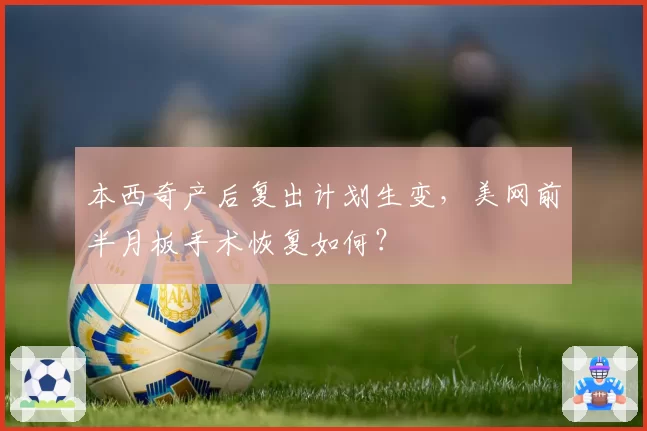 本西奇产后复出计划生变，美网前半月板手术恢复如何？