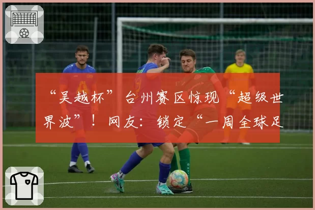 “吴越杯”台州赛区惊现“超级世界波”！网友：锁定“一周全球足坛十佳”