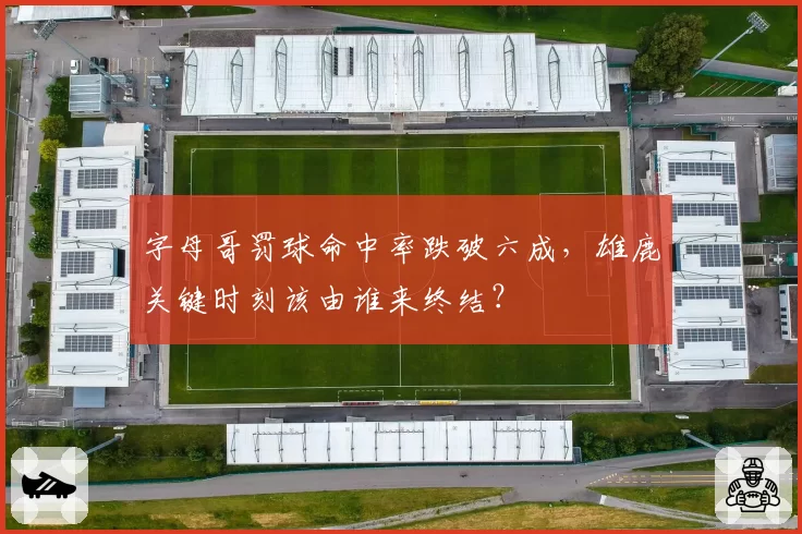 字母哥罚球命中率跌破六成,雄鹿关键时刻该由谁来终结?