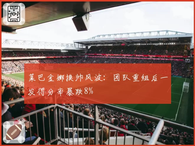莱巴金娜换帅风波：团队重组后一发得分率暴跌8%