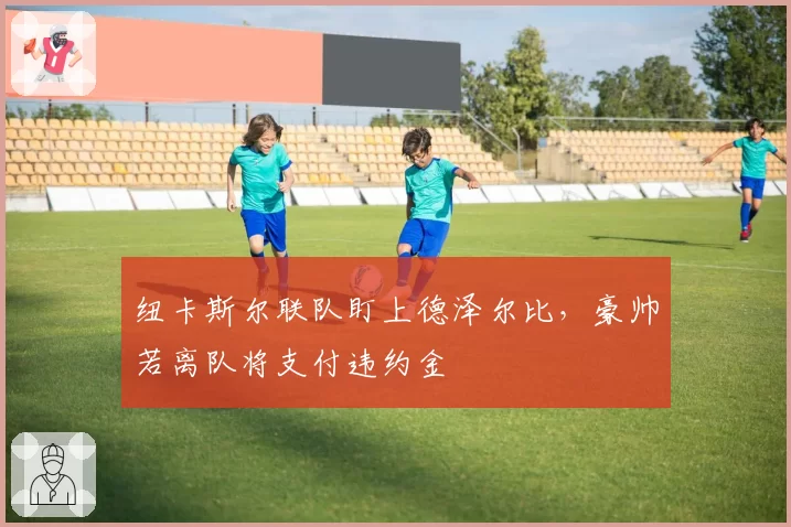纽卡斯尔联队盯上德泽尔比，豪帅若离队将支付违约金