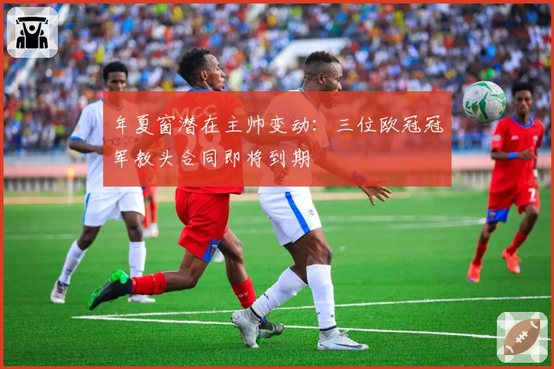 年夏窗潜在主帅变动:三位欧冠冠军教头合同即将到期
