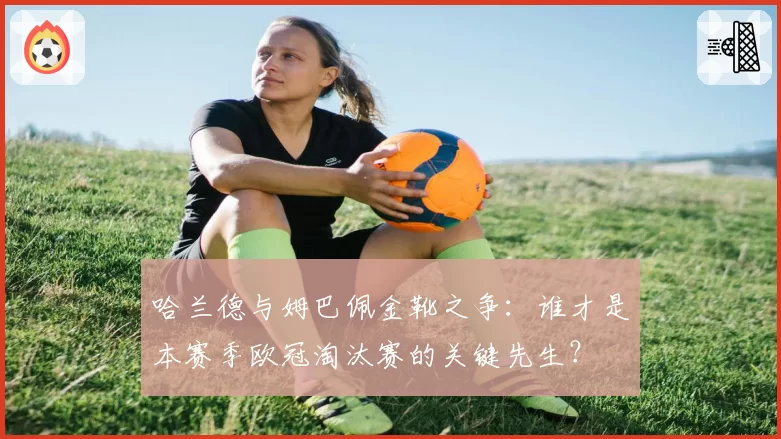 哈兰德与姆巴佩金靴之争:谁才是本赛季欧冠淘汰赛的关键先生?