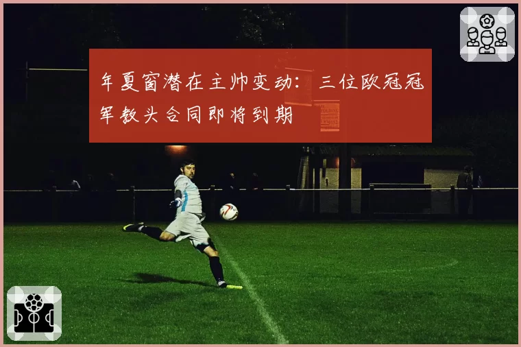 年夏窗潜在主帅变动：三位欧冠冠军教头合同即将到期