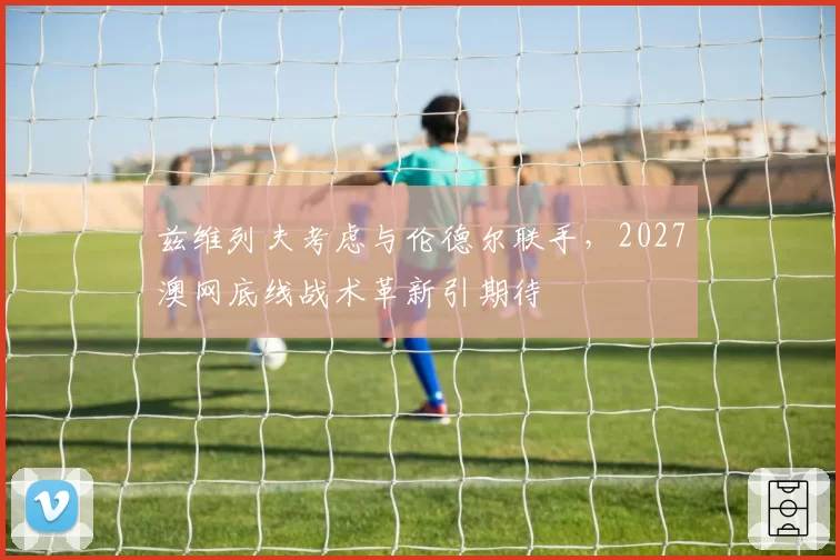兹维列夫考虑与伦德尔联手,2027澳网底线战术革新引期待