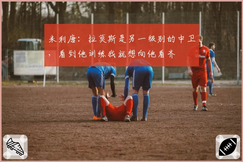 米利唐：拉莫斯是另一级别的中卫，看到他训练我就想向他看齐
