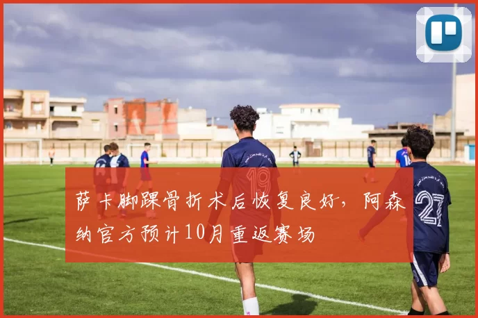 萨卡脚踝骨折术后恢复良好，阿森纳官方预计10月重返赛场