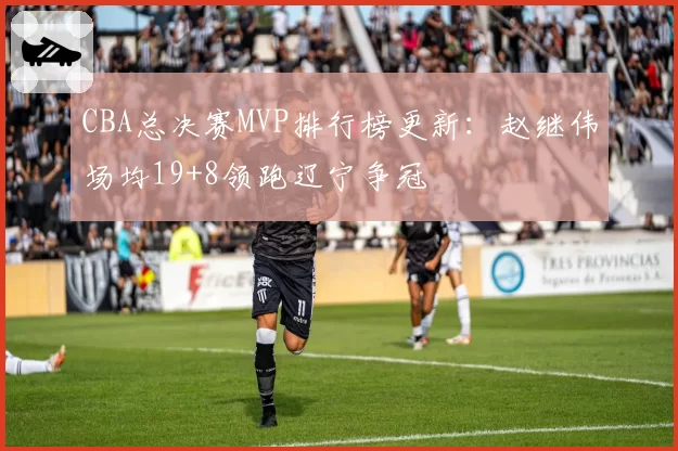 CBA总决赛MVP排行榜更新:赵继伟场均19+8领跑辽宁争冠