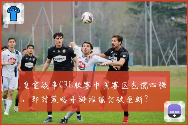 皇室战争CRL联赛中国赛区包揽四强,即时策略手游谁能打破垄断?