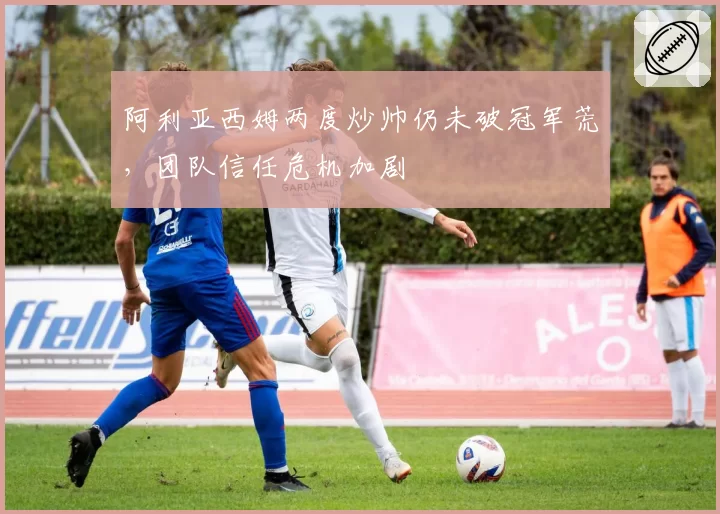 阿利亚西姆两度炒帅仍未破冠军荒,团队信任危机加剧