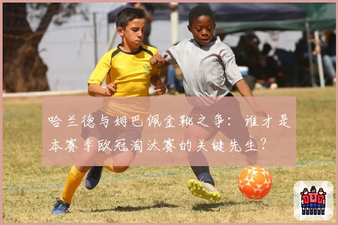 哈兰德与姆巴佩金靴之争：谁才是本赛季欧冠淘汰赛的关键先生？