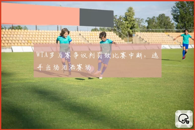 WTA罗马赛争议判罚致比赛中断,选手当场泪洒赛场