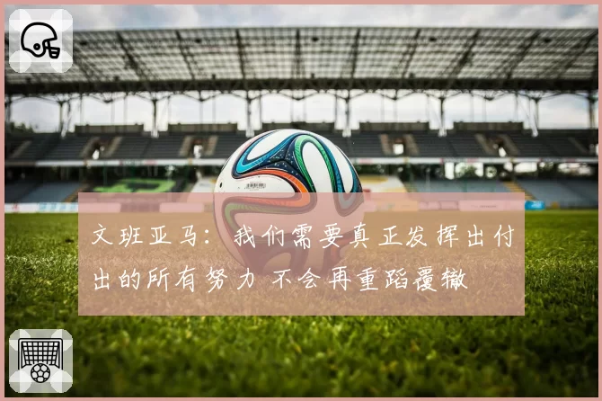 文班亚马：我们需要真正发挥出付出的所有努力 不会再重蹈覆辙