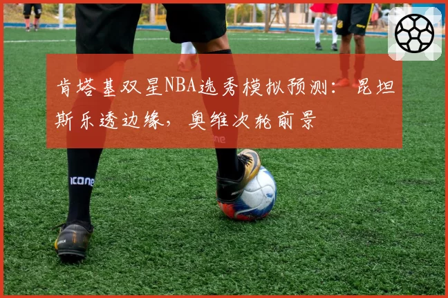 肯塔基双星NBA选秀模拟预测:昆坦斯乐透边缘,奥维次轮前景