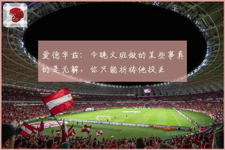 爱德华兹:今晚文班做的某些事真的是无解,你只能祈祷他投丢