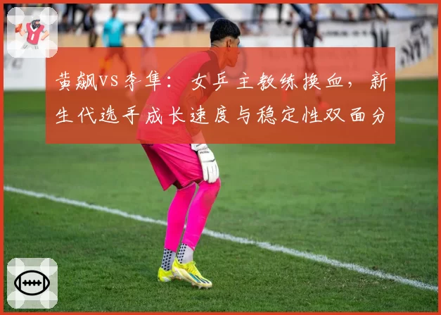 黄飙vs李隼:女乒主教练换血,新生代选手成长速度与稳定性双面分析