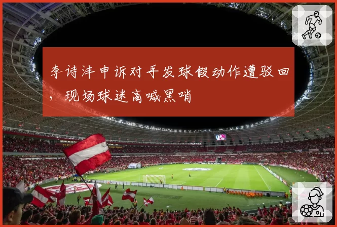 李诗沣申诉对手发球假动作遭驳回，现场球迷高喊黑哨