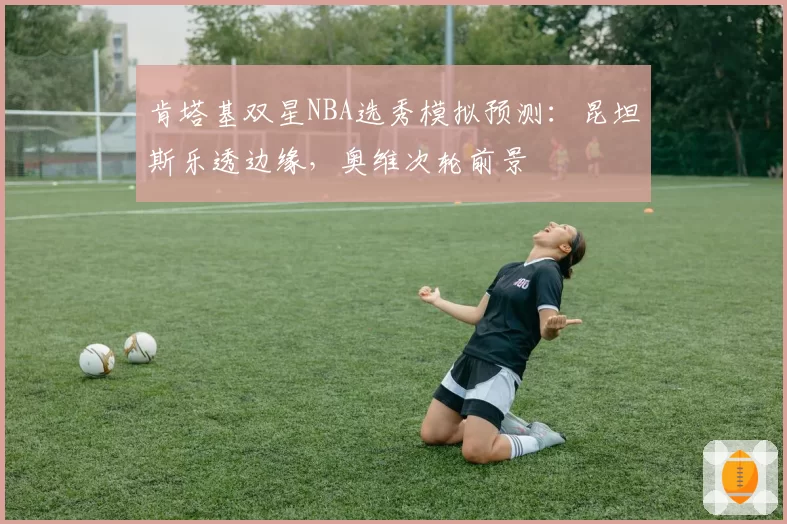 肯塔基双星NBA选秀模拟预测:昆坦斯乐透边缘,奥维次轮前景