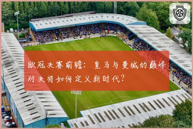 欧冠决赛前瞻：皇马与曼城的巅峰对决将如何定义新时代？