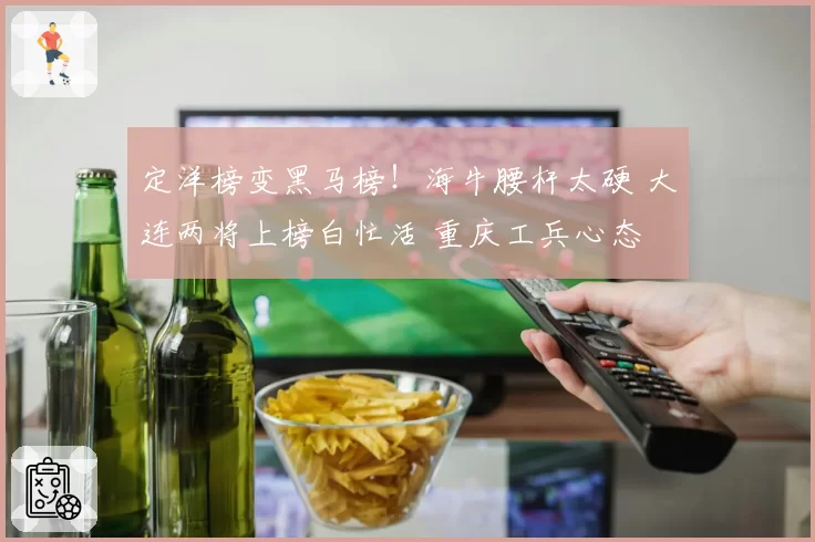 定洋榜变黑马榜！海牛腰杆太硬 大连两将上榜白忙活 重庆工兵心态