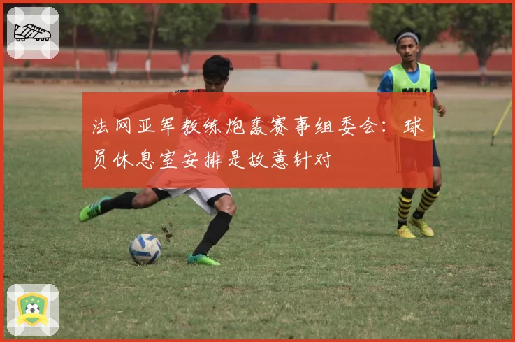 法网亚军教练炮轰赛事组委会:球员休息室安排是故意针对