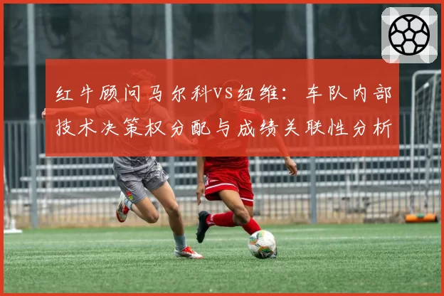 红牛顾问马尔科vs纽维：车队内部技术决策权分配与成绩关联性分析