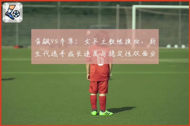 黄飙vs李隼：女乒主教练换血，新生代选手成长速度与稳定性双面分析