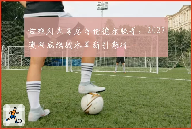 兹维列夫考虑与伦德尔联手,2027澳网底线战术革新引期待
