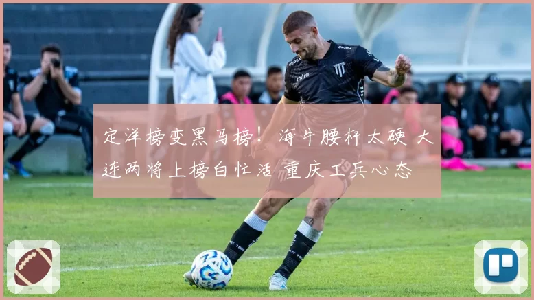 定洋榜变黑马榜！海牛腰杆太硬 大连两将上榜白忙活 重庆工兵心态