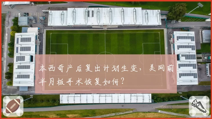 本西奇产后复出计划生变，美网前半月板手术恢复如何？