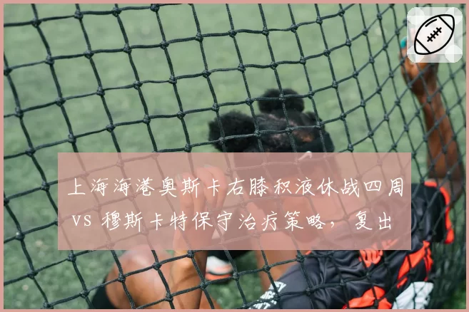 上海海港奥斯卡右膝积液休战四周 vs 穆斯卡特保守治疗策略，复出时间表存疑