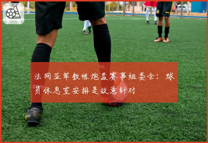法网亚军教练炮轰赛事组委会:球员休息室安排是故意针对