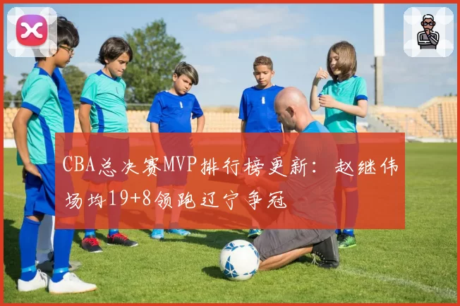 CBA总决赛MVP排行榜更新:赵继伟场均19+8领跑辽宁争冠