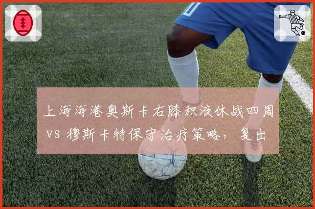 上海海港奥斯卡右膝积液休战四周 vs 穆斯卡特保守治疗策略，复出时间表存疑