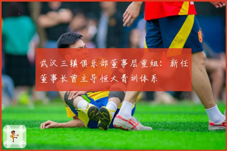 武汉三镇俱乐部董事层重组：新任董事长曾主导恒大青训体系